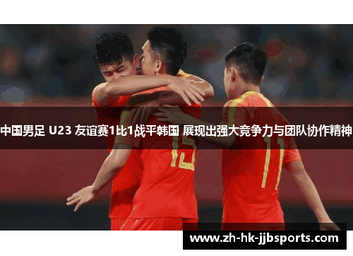 中国男足 U23 友谊赛1比1战平韩国 展现出强大竞争力与团队协作精神