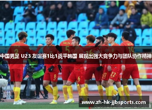 中国男足 U23 友谊赛1比1战平韩国 展现出强大竞争力与团队协作精神