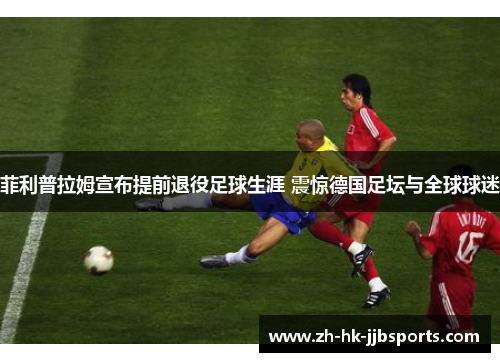 菲利普拉姆宣布提前退役足球生涯 震惊德国足坛与全球球迷 菲利普拉姆宣布提前退役足球生涯 震惊德国足坛与全球球迷