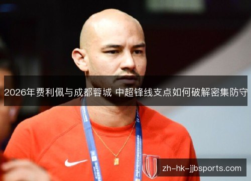 2026年费利佩与成都蓉城 中超锋线支点如何破解密集防守 2026年费利佩与成都蓉城 中超锋线支点如何破解密集防守